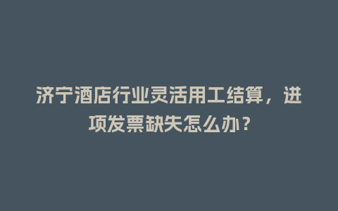济宁酒店行业灵活用工结算，进项发票缺失怎么办？