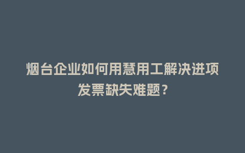 烟台企业如何用慧用工解决进项发票缺失难题？