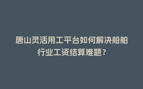唐山灵活用工平台如何解决船舶行业工资结算难题？