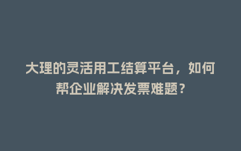 大理的灵活用工结算平台，如何帮企业解决发票难题？