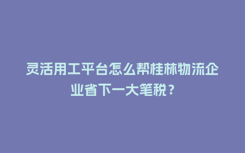 灵活用工平台怎么帮桂林物流企业省下一大笔税?插图 灵活用工平台怎么帮桂林物流企业省下一大笔税?插图