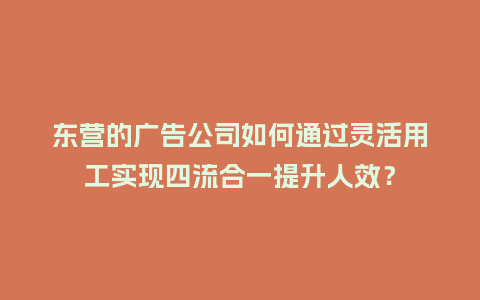 东营的广告公司如何通过灵活用工实现四流合一提升人效？