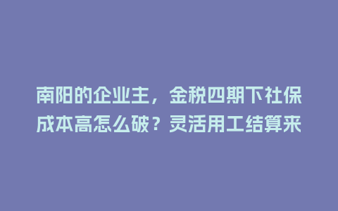 南阳的企业主，金税四期下社保成本高怎么破？灵活用工结算来支招！