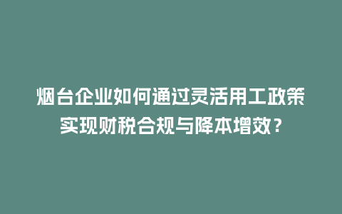 烟台企业如何通过灵活用工政策实现财税合规与降本增效？