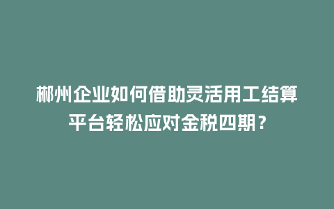 郴州企业如何借助灵活用工结算平台轻松应对金税四期？