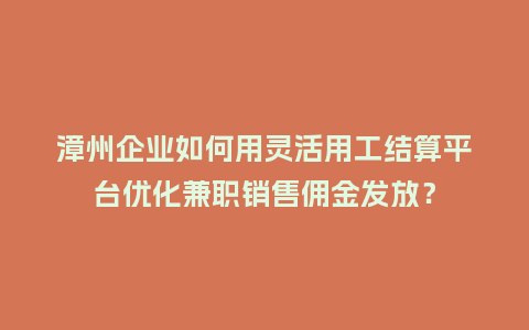 漳州企业如何用灵活用工结算平台优化兼职销售佣金发放？