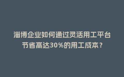 淄博企业如何通过灵活用工平台节省高达30%的用工成本？