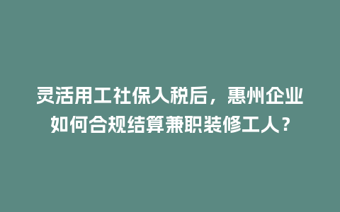 灵活用工社保入税后，惠州企业如何合规结算兼职装修工人？