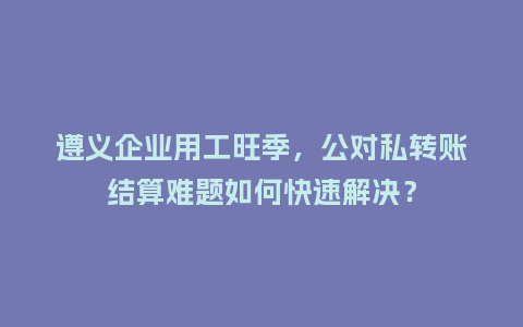 遵义企业用工旺季，公对私转账结算难题如何快速解决？