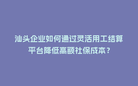 汕头企业如何通过灵活用工结算平台降低高额社保成本？