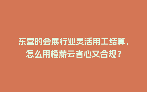 东营的会展行业灵活用工结算，怎么用橙薪云省心又合规？