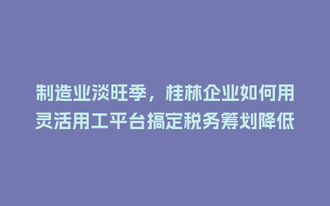 制造业淡旺季，桂林企业如何用灵活用工平台搞定税务筹划降低成本？
