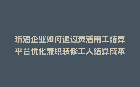 珠海企业如何通过灵活用工结算平台优化兼职装修工人结算成本？
