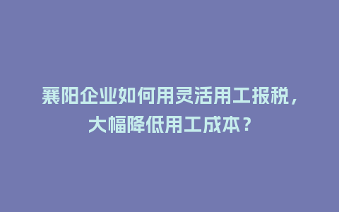 襄阳企业如何用灵活用工报税，大幅降低用工成本？