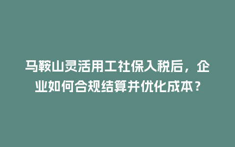 马鞍山灵活用工社保入税后，企业如何合规结算并优化成本？