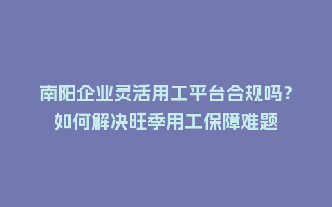 南阳企业灵活用工平台合规吗？如何解决旺季用工保障难题