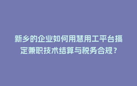 新乡的企业如何用慧用工平台搞定兼职技术结算与税务合规？