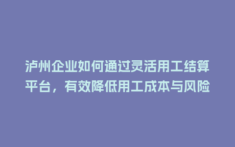 泸州企业如何通过灵活用工结算平台，有效降低用工成本与风险？