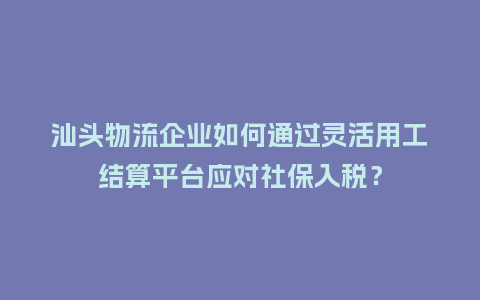 汕头物流企业如何通过灵活用工结算平台应对社保入税？