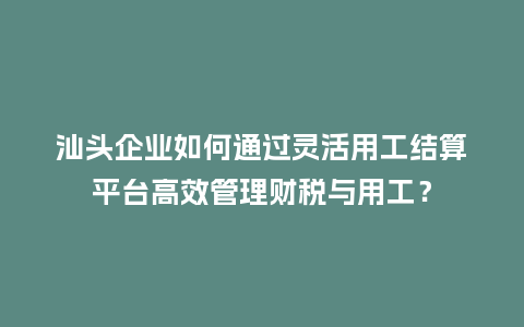 汕头企业如何通过灵活用工结算平台高效管理财税与用工？