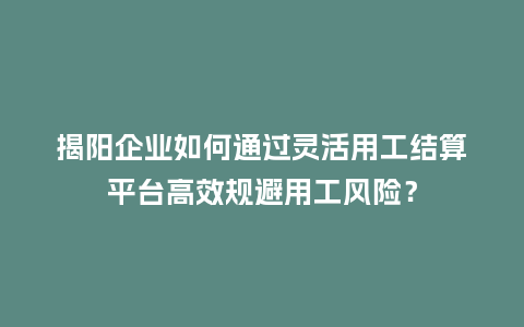 揭阳企业如何通过灵活用工结算平台高效规避用工风险？