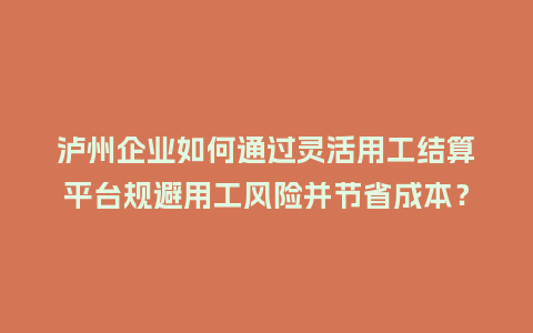 泸州企业如何通过灵活用工结算平台规避用工风险并节省成本？