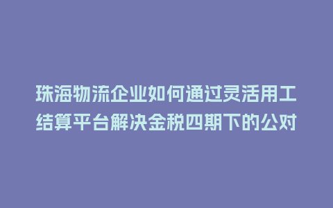 珠海物流企业如何通过灵活用工结算平台解决金税四期下的公对私转账难题？