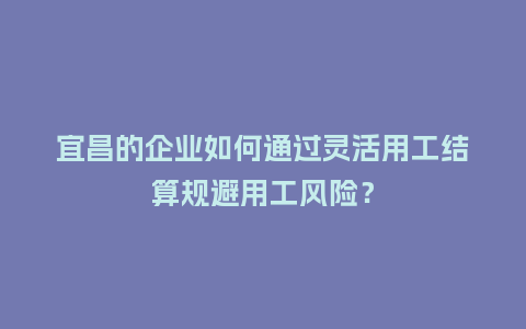 宜昌的企业如何通过灵活用工结算规避用工风险?插图 宜昌的企业如何通过灵活用工结算规避用工风险?插图
