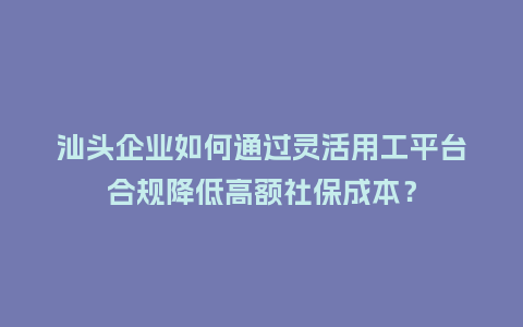 汕头企业如何通过灵活用工平台合规降低高额社保成本？