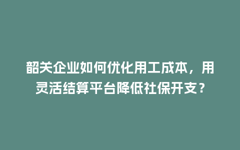 韶关企业如何优化用工成本，用灵活结算平台降低社保开支？
