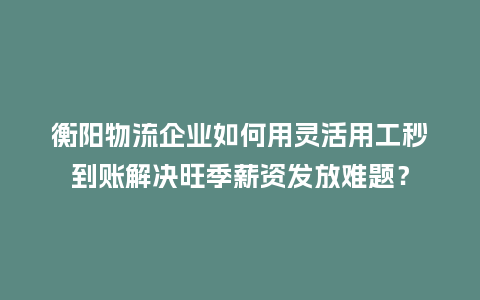 衡阳物流企业如何用灵活用工秒到账解决旺季薪资发放难题？