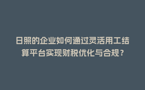 日照的企业如何通过灵活用工结算平台实现财税优化与合规？