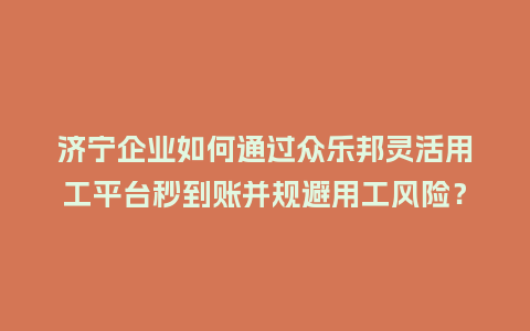 济宁企业如何通过众乐邦灵活用工平台秒到账并规避用工风险？