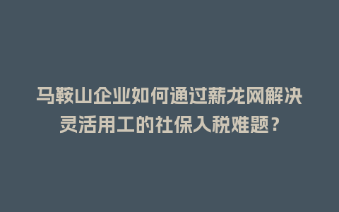 马鞍山企业如何通过薪龙网解决灵活用工的社保入税难题？