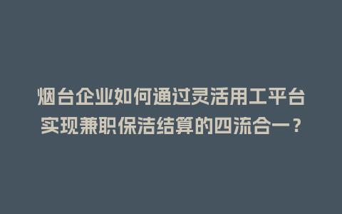 烟台企业如何通过灵活用工平台实现兼职保洁结算的四流合一？