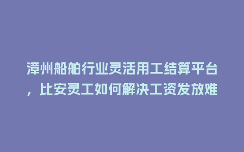 漳州船舶行业灵活用工结算平台，比安灵工如何解决工资发放难题？