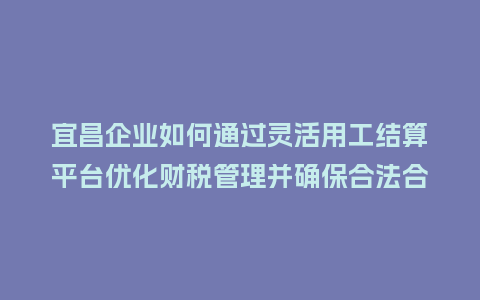 宜昌企业如何通过灵活用工结算平台优化财税管理并确保合法合规?插图 宜昌企业如何通过灵活用工结算平台优化财税管理并确保合法合规?插图