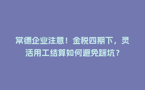 常德企业注意！金税四期下，灵活用工结算如何避免踩坑？