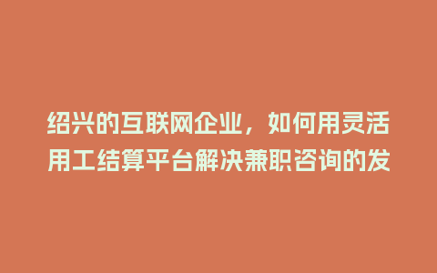 绍兴的互联网企业，如何用灵活用工结算平台解决兼职咨询的发放难题？