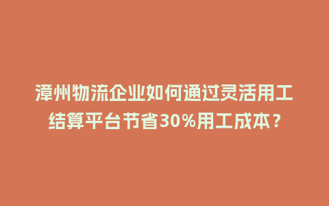 漳州物流企业如何通过灵活用工结算平台节省30%用工成本？