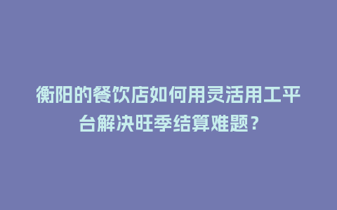 衡阳的餐饮店如何用灵活用工平台解决旺季结算难题？