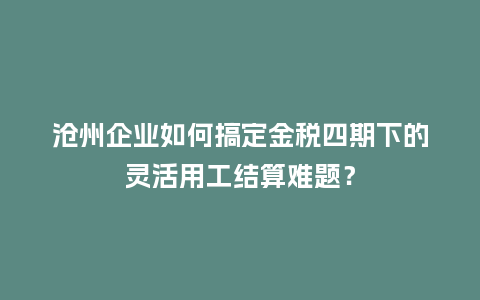 沧州企业如何搞定金税四期下的灵活用工结算难题？