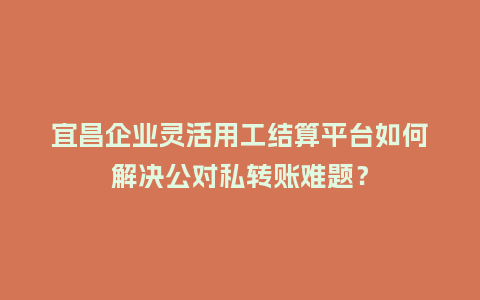 宜昌企业灵活用工结算平台如何解决公对私转账难题？