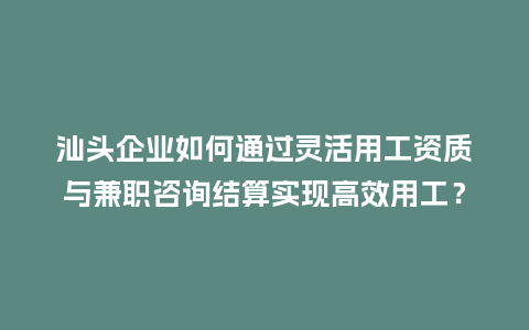 汕头企业如何通过灵活用工资质与兼职咨询结算实现高效用工？