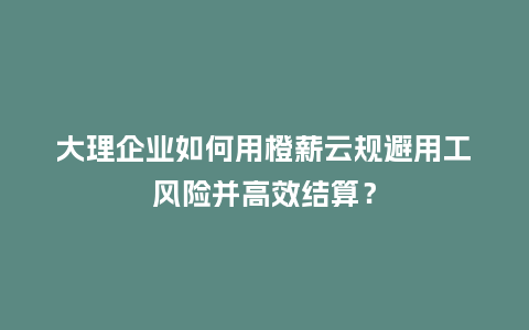 大理企业如何用橙薪云规避用工风险并高效结算？