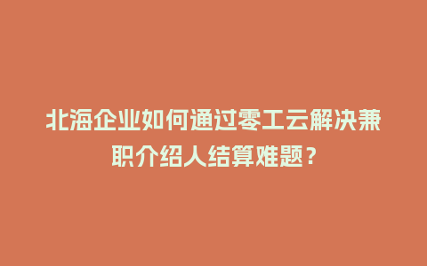 北海企业如何通过零工云解决兼职介绍人结算难题？