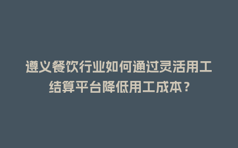 遵义餐饮行业如何通过灵活用工结算平台降低用工成本？
