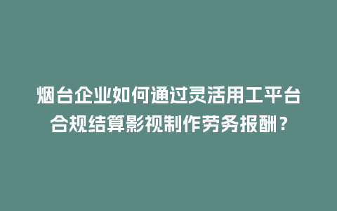烟台企业如何通过灵活用工平台合规结算影视制作劳务报酬？