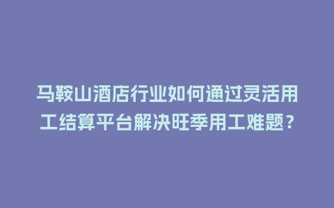 马鞍山酒店行业如何通过灵活用工结算平台解决旺季用工难题？