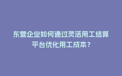 东营企业如何通过灵活用工结算平台优化用工成本？
